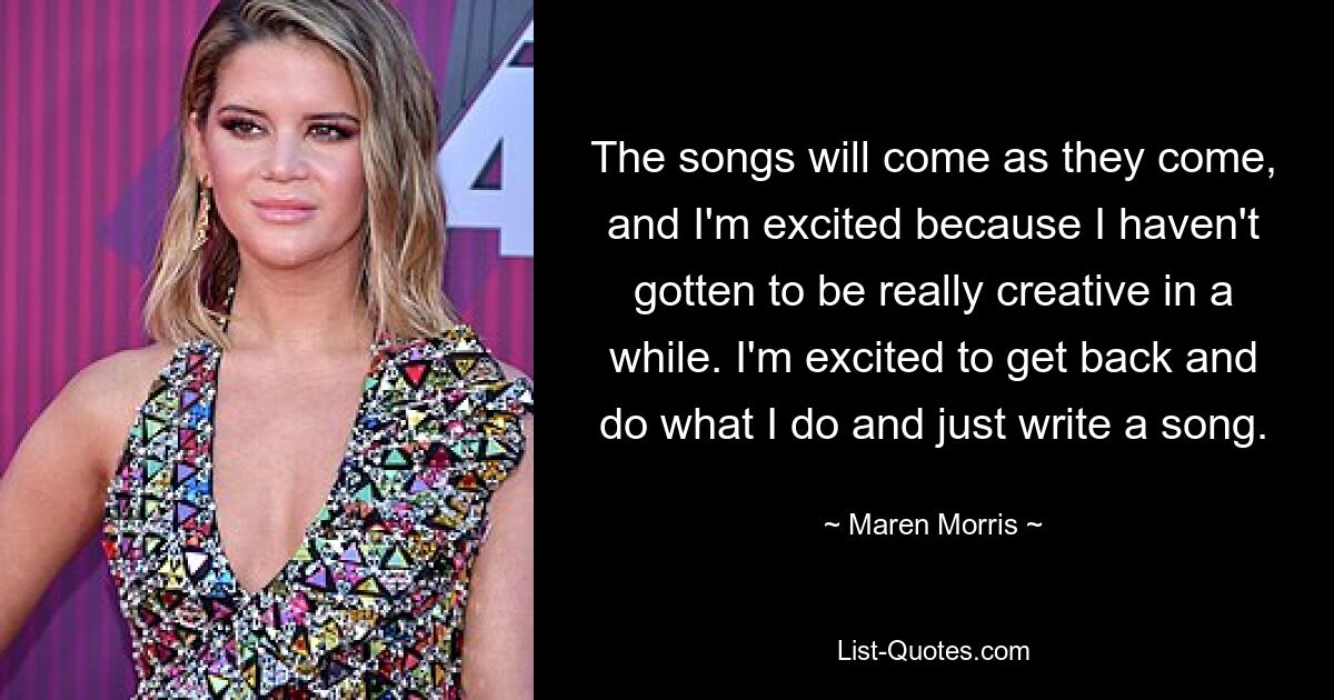 The songs will come as they come, and I'm excited because I haven't gotten to be really creative in a while. I'm excited to get back and do what I do and just write a song. — © Maren Morris