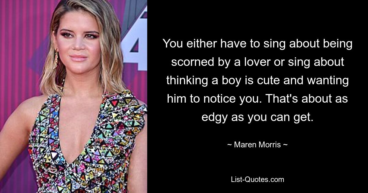 You either have to sing about being scorned by a lover or sing about thinking a boy is cute and wanting him to notice you. That's about as edgy as you can get. — © Maren Morris