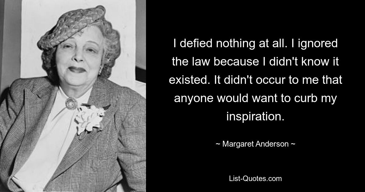 I defied nothing at all. I ignored the law because I didn't know it existed. It didn't occur to me that anyone would want to curb my inspiration. — © Margaret Anderson