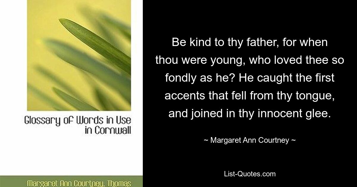 Be kind to thy father, for when thou were young, who loved thee so fondly as he? He caught the first accents that fell from thy tongue, and joined in thy innocent glee. — © Margaret Ann Courtney