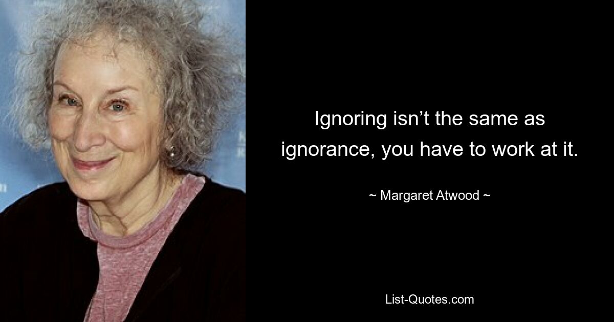 Ignoring isn’t the same as ignorance, you have to work at it. — © Margaret Atwood