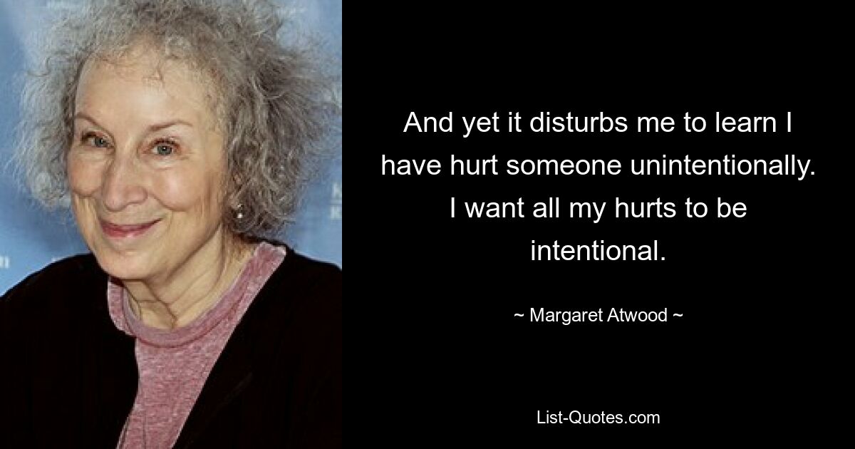 And yet it disturbs me to learn I have hurt someone unintentionally. I want all my hurts to be intentional. — © Margaret Atwood