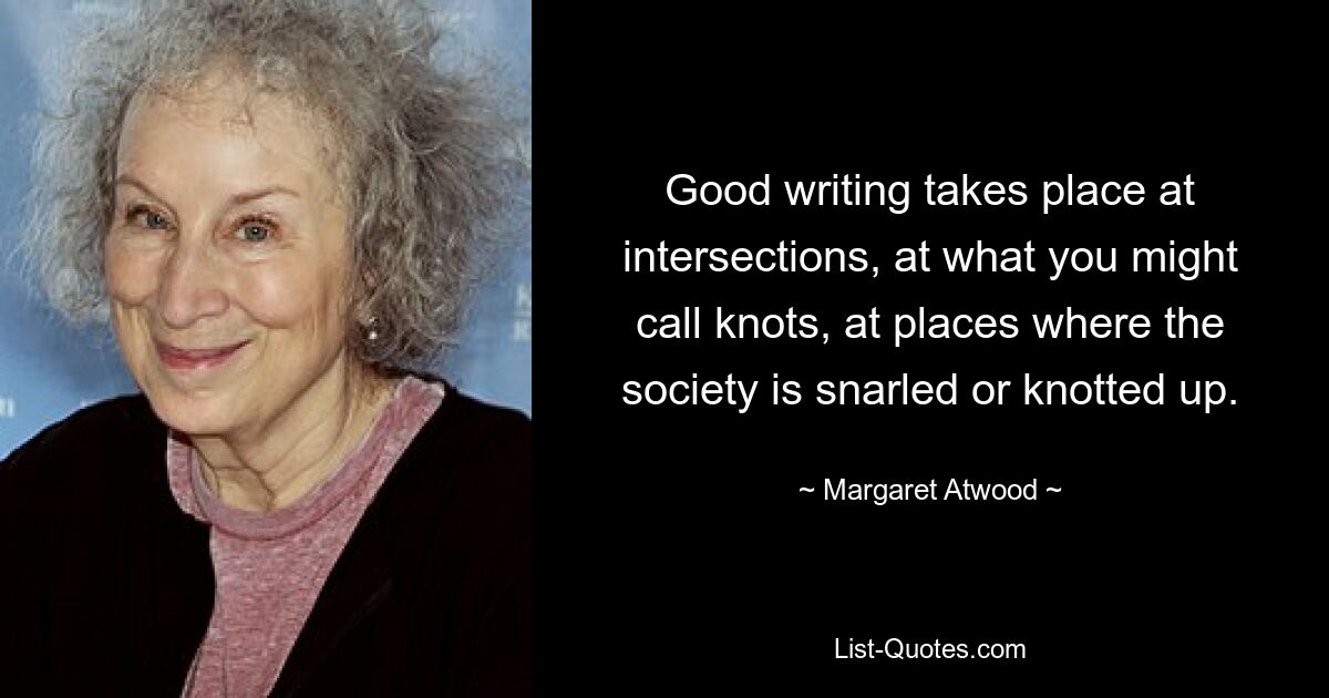 Good writing takes place at intersections, at what you might call knots, at places where the society is snarled or knotted up. — © Margaret Atwood