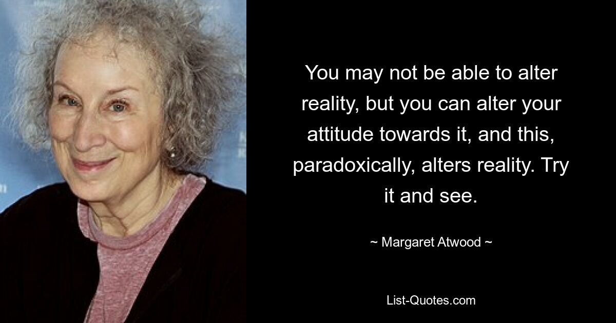 You may not be able to alter reality, but you can alter your attitude towards it, and this, paradoxically, alters reality. Try it and see. — © Margaret Atwood