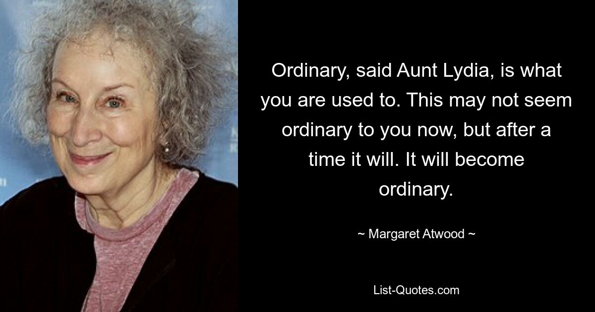 Ordinary, said Aunt Lydia, is what you are used to. This may not seem ordinary to you now, but after a time it will. It will become ordinary. — © Margaret Atwood