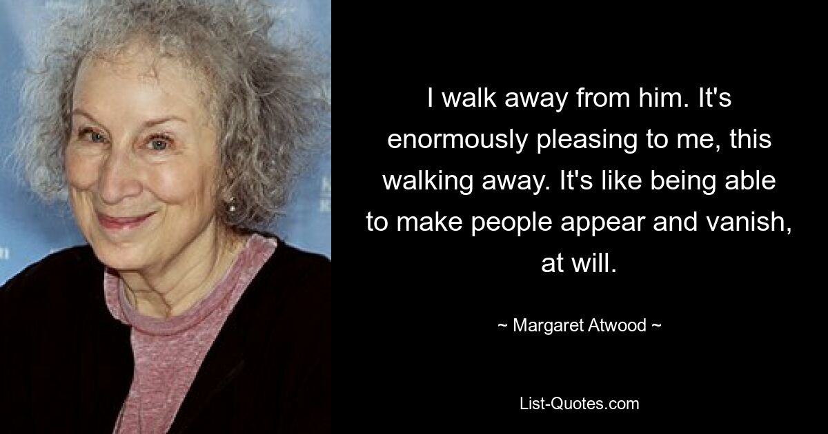 I walk away from him. It's enormously pleasing to me, this walking away. It's like being able to make people appear and vanish, at will. — © Margaret Atwood