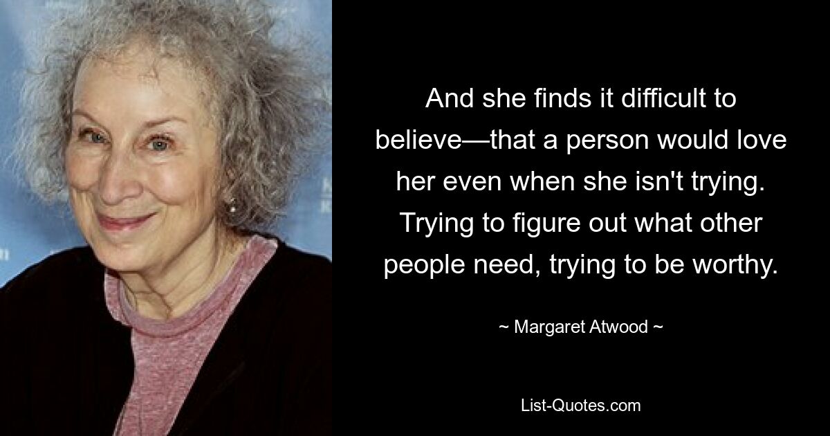 And she finds it difficult to believe—that a person would love her even when she isn't trying. Trying to figure out what other people need, trying to be worthy. — © Margaret Atwood