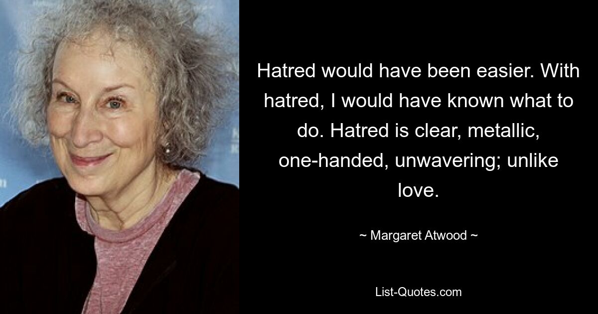 Hatred would have been easier. With hatred, I would have known what to do. Hatred is clear, metallic, one-handed, unwavering; unlike love. — © Margaret Atwood