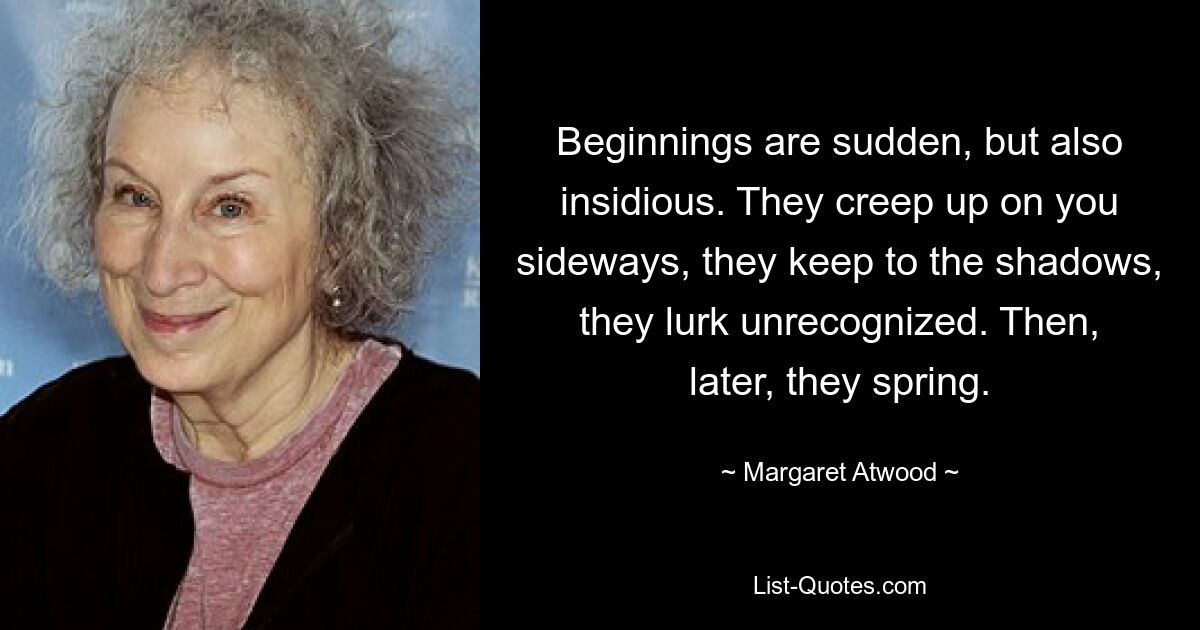 Beginnings are sudden, but also insidious. They creep up on you sideways, they keep to the shadows, they lurk unrecognized. Then, later, they spring. — © Margaret Atwood