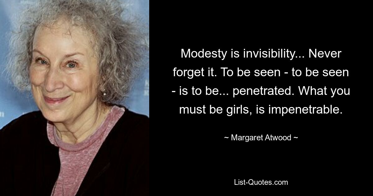 Modesty is invisibility... Never forget it. To be seen - to be seen - is to be... penetrated. What you must be girls, is impenetrable. — © Margaret Atwood