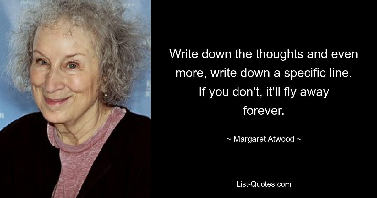 Write down the thoughts and even more, write down a specific line. If you don't, it'll fly away forever. — © Margaret Atwood