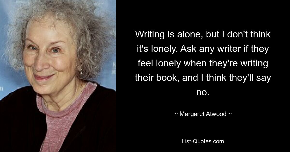 Writing is alone, but I don't think it's lonely. Ask any writer if they feel lonely when they're writing their book, and I think they'll say no. — © Margaret Atwood