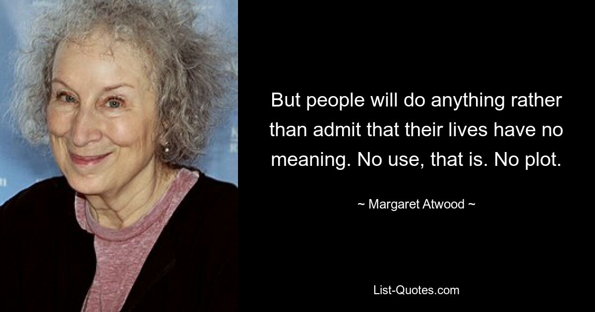 But people will do anything rather than admit that their lives have no meaning. No use, that is. No plot. — © Margaret Atwood