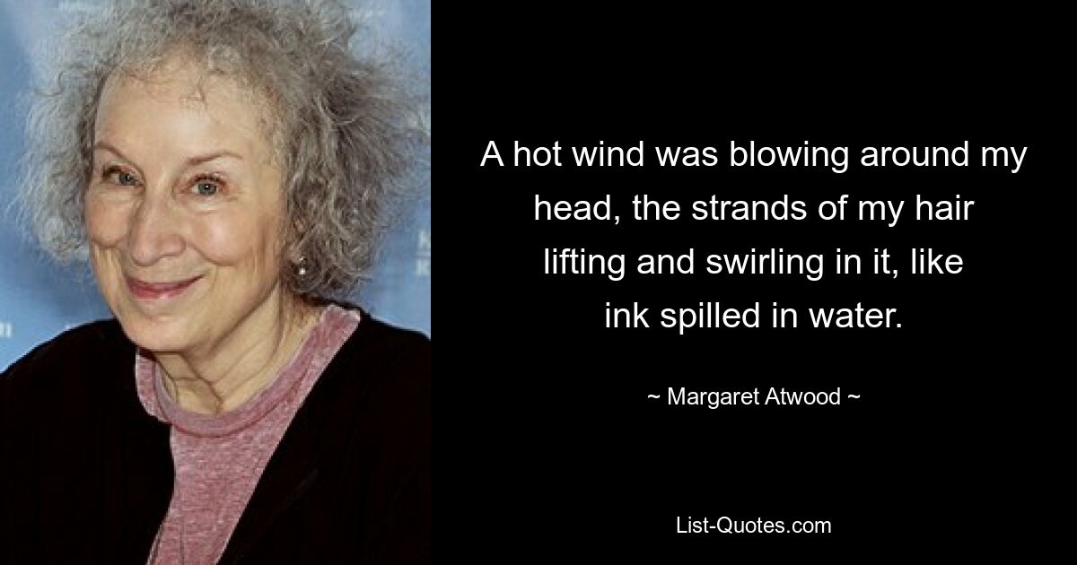 A hot wind was blowing around my head, the strands of my hair lifting and swirling in it, like ink spilled in water. — © Margaret Atwood