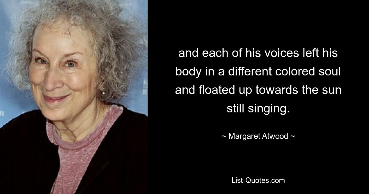 and each of his voices left his body in a different colored soul and floated up towards the sun still singing. — © Margaret Atwood