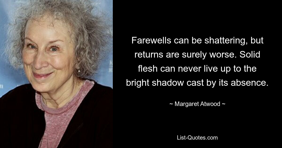 Farewells can be shattering, but returns are surely worse. Solid flesh can never live up to the bright shadow cast by its absence. — © Margaret Atwood