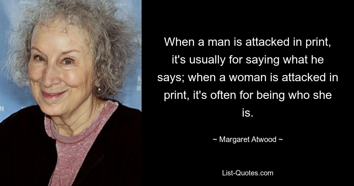 When a man is attacked in print, it's usually for saying what he says; when a woman is attacked in print, it's often for being who she is. — © Margaret Atwood