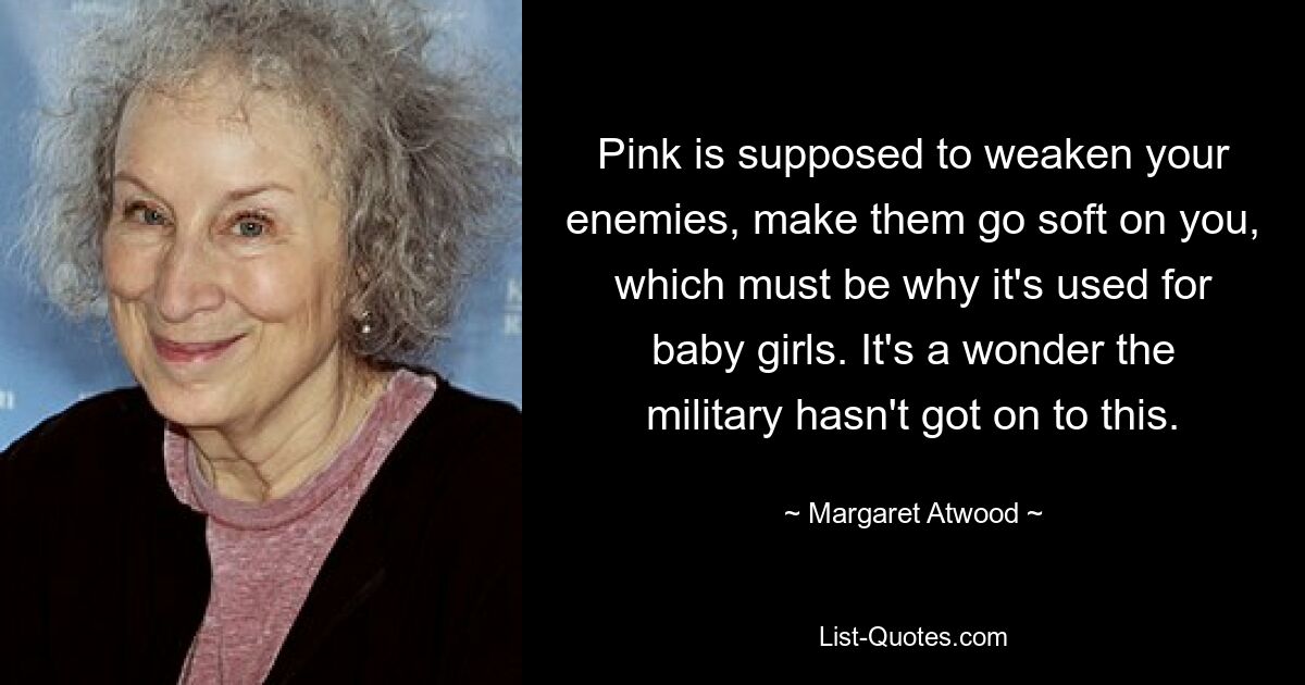 Pink is supposed to weaken your enemies, make them go soft on you, which must be why it's used for baby girls. It's a wonder the military hasn't got on to this. — © Margaret Atwood