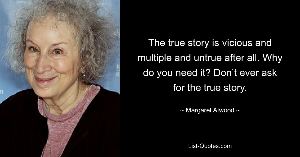 The true story is vicious and multiple and untrue after all. Why do you need it? Don’t ever ask for the true story. — © Margaret Atwood