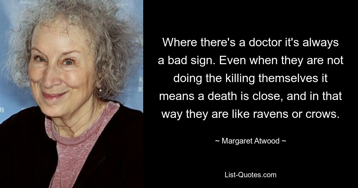 Where there's a doctor it's always a bad sign. Even when they are not doing the killing themselves it means a death is close, and in that way they are like ravens or crows. — © Margaret Atwood