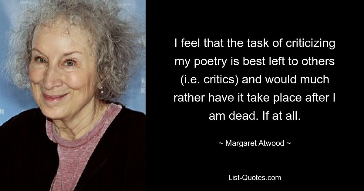 I feel that the task of criticizing my poetry is best left to others (i.e. critics) and would much rather have it take place after I am dead. If at all. — © Margaret Atwood