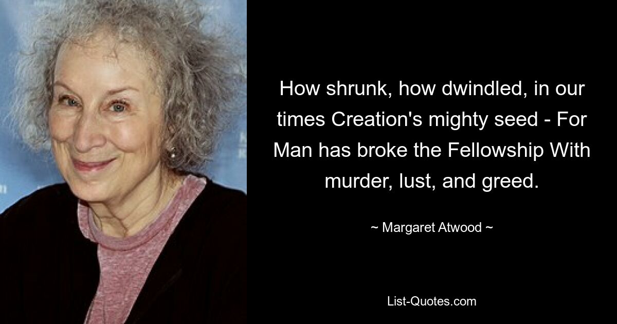 How shrunk, how dwindled, in our times Creation's mighty seed - For Man has broke the Fellowship With murder, lust, and greed. — © Margaret Atwood