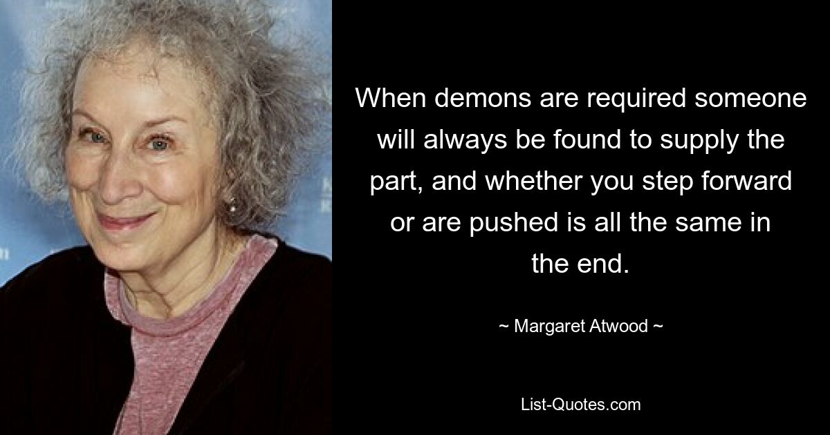 When demons are required someone will always be found to supply the part, and whether you step forward or are pushed is all the same in the end. — © Margaret Atwood