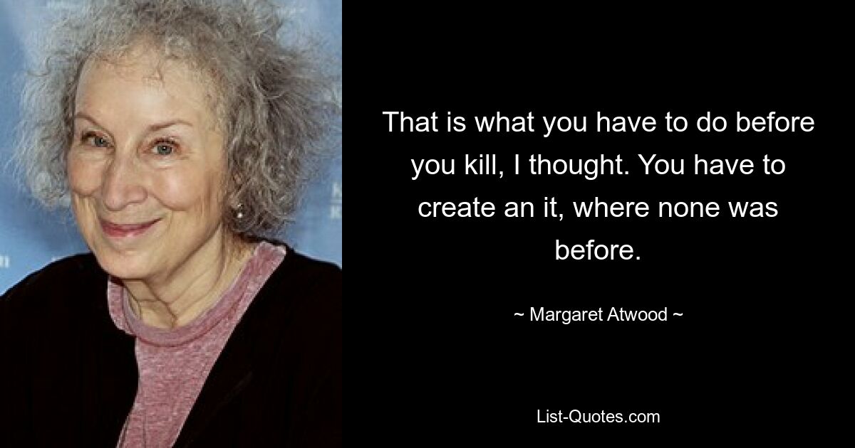 That is what you have to do before you kill, I thought. You have to create an it, where none was before. — © Margaret Atwood