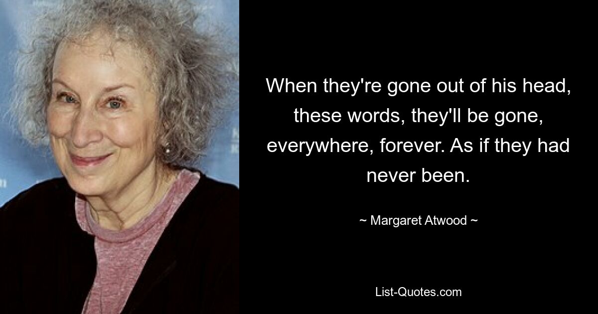 When they're gone out of his head, these words, they'll be gone, everywhere, forever. As if they had never been. — © Margaret Atwood