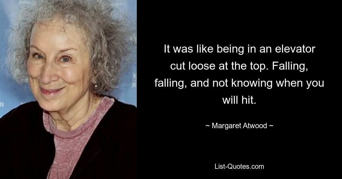 It was like being in an elevator cut loose at the top. Falling, falling, and not knowing when you will hit. — © Margaret Atwood