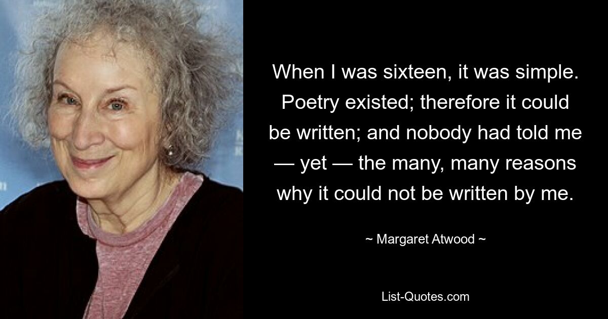 When I was sixteen, it was simple. Poetry existed; therefore it could be written; and nobody had told me — yet — the many, many reasons why it could not be written by me. — © Margaret Atwood