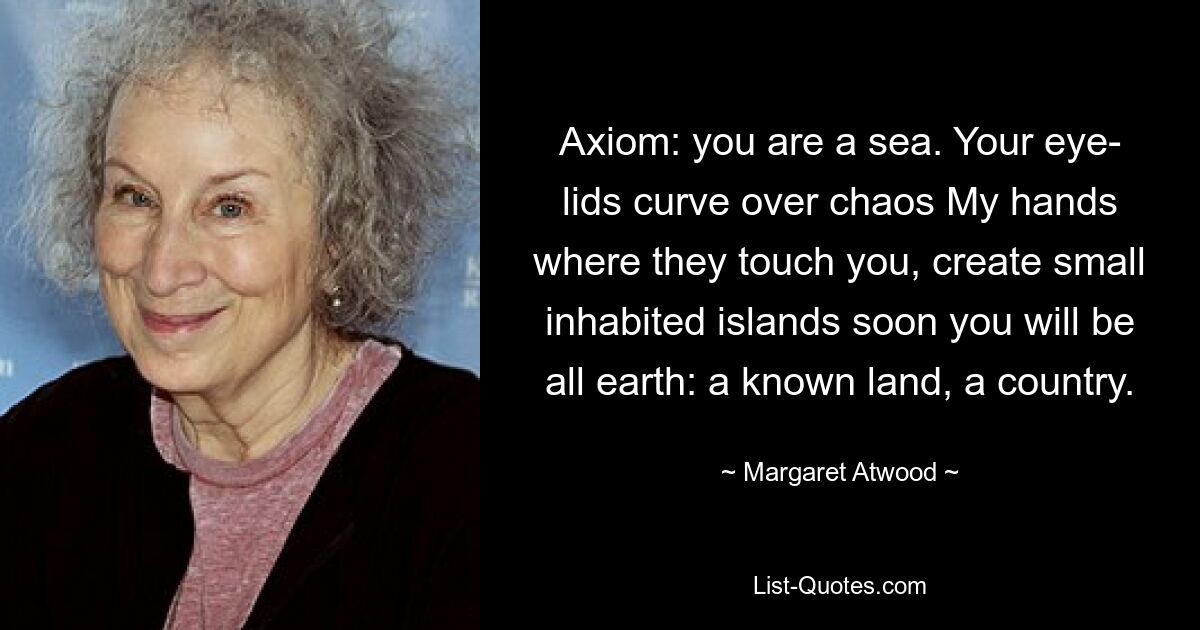 Axiom: you are a sea. Your eye- lids curve over chaos My hands where they touch you, create small inhabited islands soon you will be all earth: a known land, a country. — © Margaret Atwood