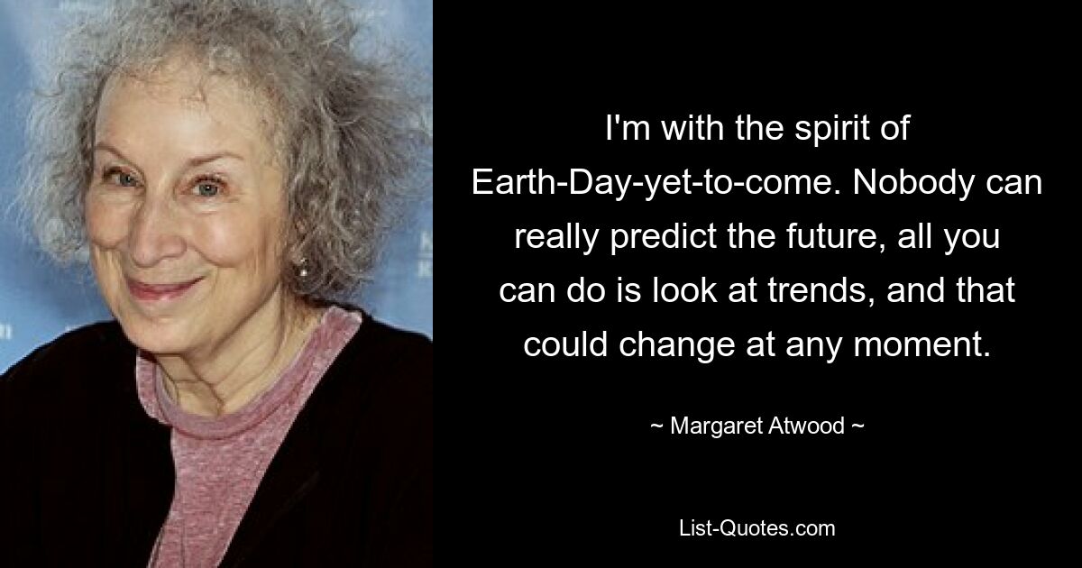 I'm with the spirit of Earth-Day-yet-to-come. Nobody can really predict the future, all you can do is look at trends, and that could change at any moment. — © Margaret Atwood