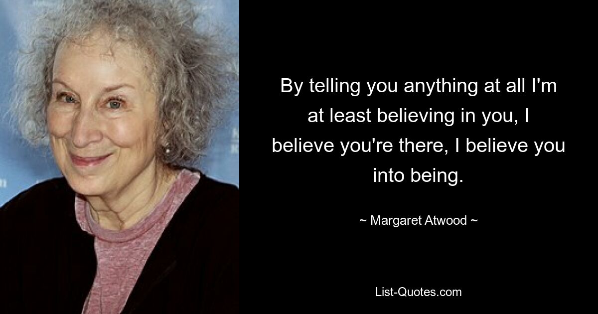 Indem ich dir überhaupt etwas erzähle, glaube ich zumindest an dich, ich glaube, dass du da bist, ich glaube, dass du ins Leben gerufen wirst. — © Margaret Atwood