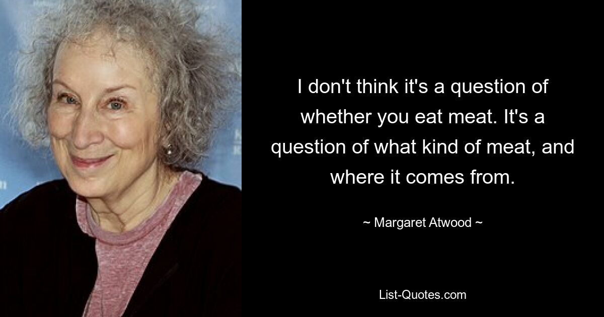 I don't think it's a question of whether you eat meat. It's a question of what kind of meat, and where it comes from. — © Margaret Atwood