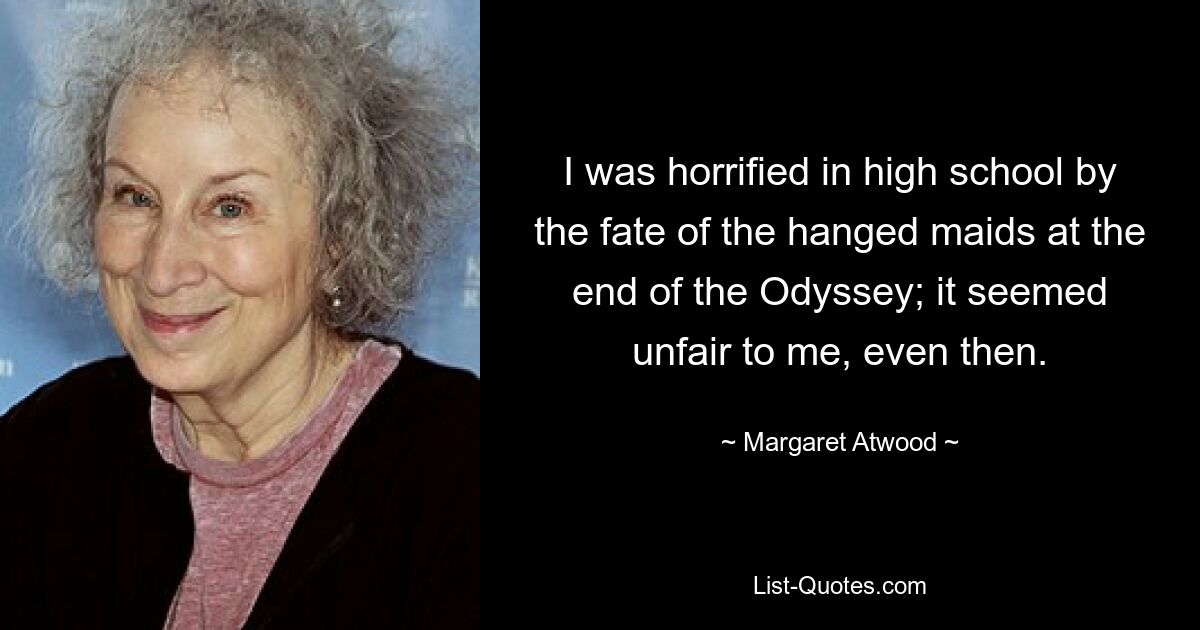 I was horrified in high school by the fate of the hanged maids at the end of the Odyssey; it seemed unfair to me, even then. — © Margaret Atwood