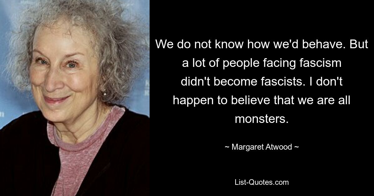 We do not know how we'd behave. But a lot of people facing fascism didn't become fascists. I don't happen to believe that we are all monsters. — © Margaret Atwood