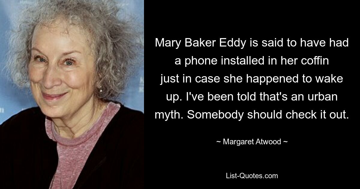 Mary Baker Eddy is said to have had a phone installed in her coffin just in case she happened to wake up. I've been told that's an urban myth. Somebody should check it out. — © Margaret Atwood