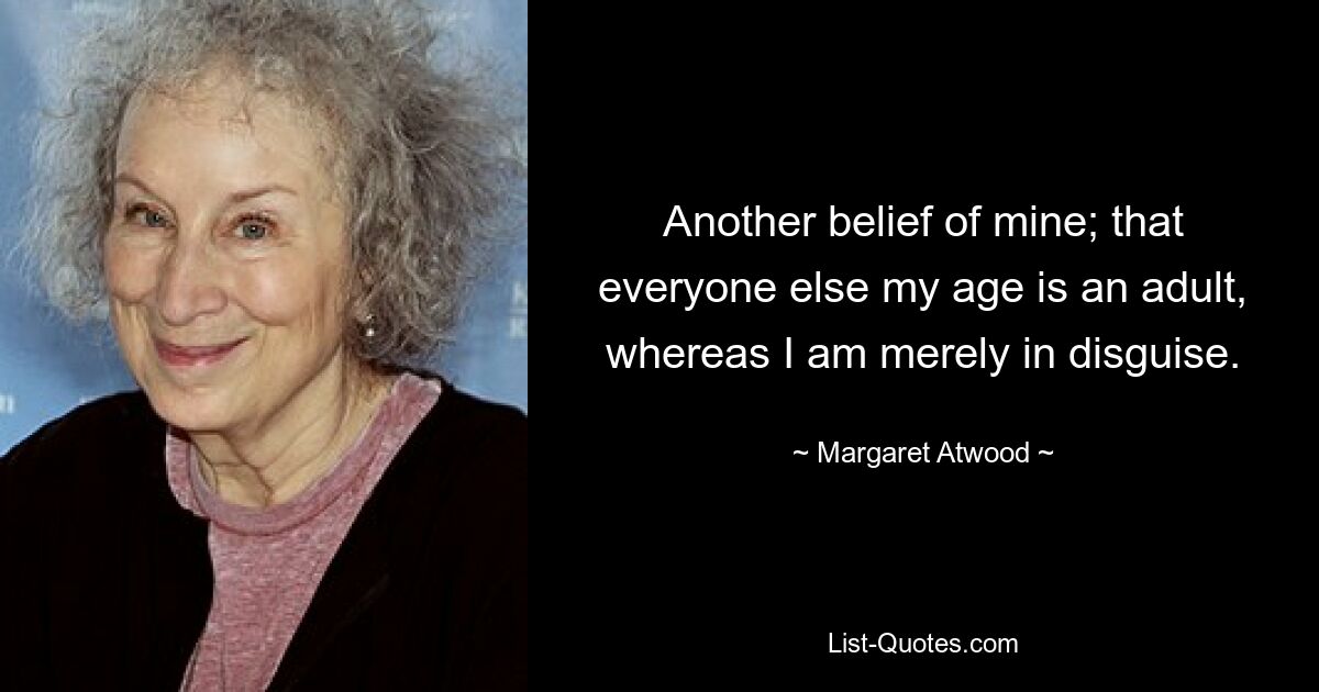 Another belief of mine; that everyone else my age is an adult, whereas I am merely in disguise. — © Margaret Atwood