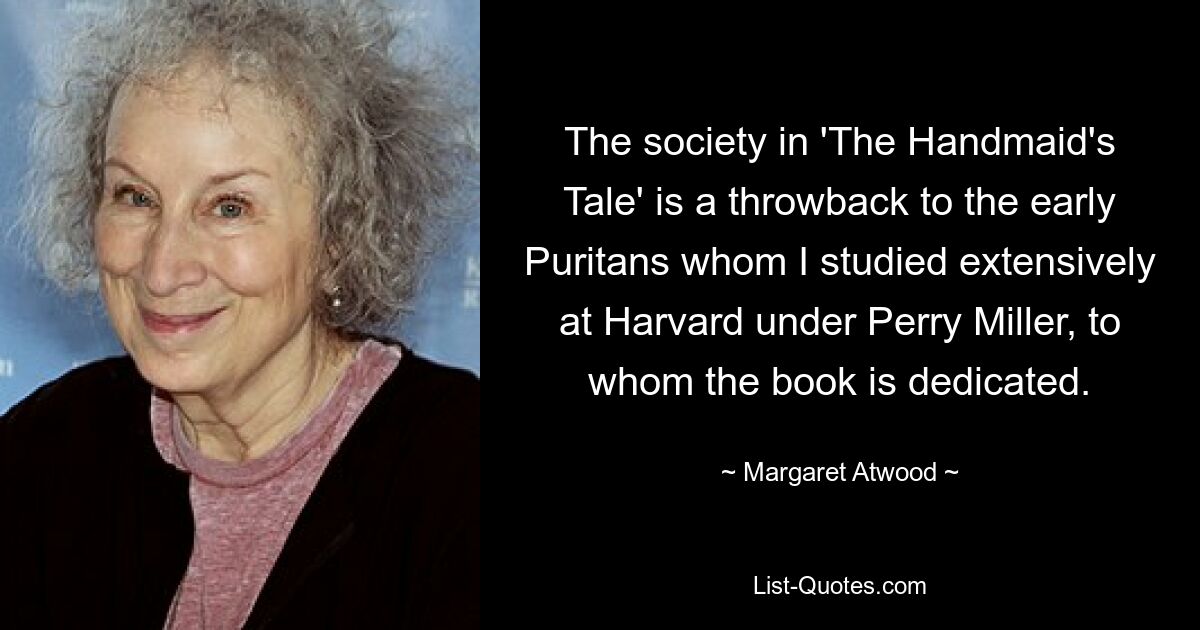 The society in 'The Handmaid's Tale' is a throwback to the early Puritans whom I studied extensively at Harvard under Perry Miller, to whom the book is dedicated. — © Margaret Atwood