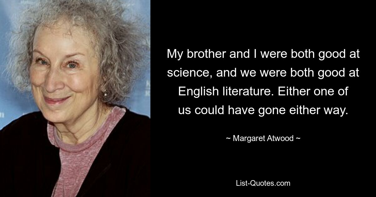 My brother and I were both good at science, and we were both good at English literature. Either one of us could have gone either way. — © Margaret Atwood