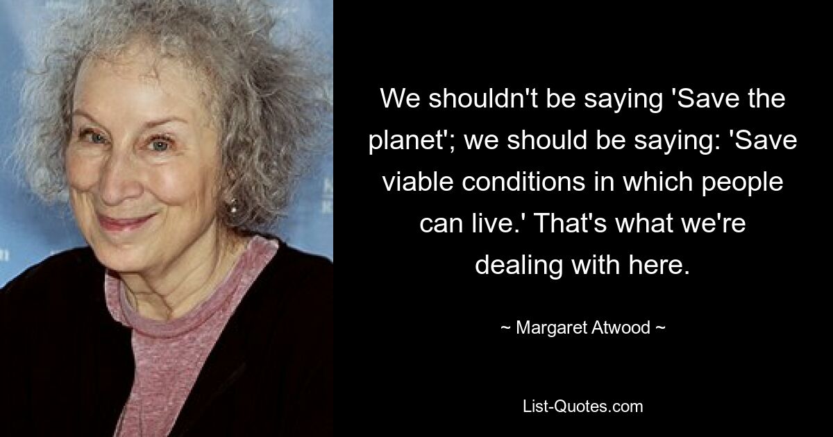 We shouldn't be saying 'Save the planet'; we should be saying: 'Save viable conditions in which people can live.' That's what we're dealing with here. — © Margaret Atwood