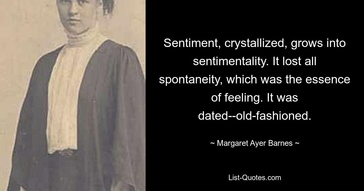 Sentiment, crystallized, grows into sentimentality. It lost all spontaneity, which was the essence of feeling. It was dated--old-fashioned. — © Margaret Ayer Barnes