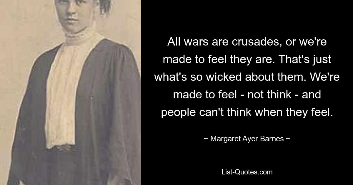 All wars are crusades, or we're made to feel they are. That's just what's so wicked about them. We're made to feel - not think - and people can't think when they feel. — © Margaret Ayer Barnes