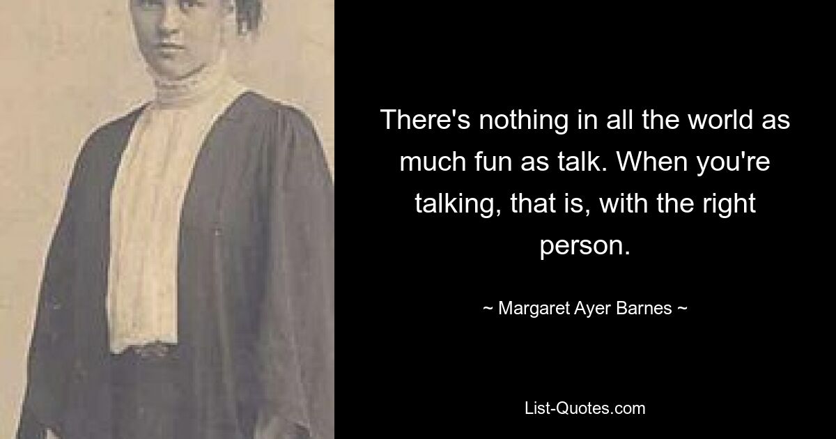 There's nothing in all the world as much fun as talk. When you're talking, that is, with the right person. — © Margaret Ayer Barnes