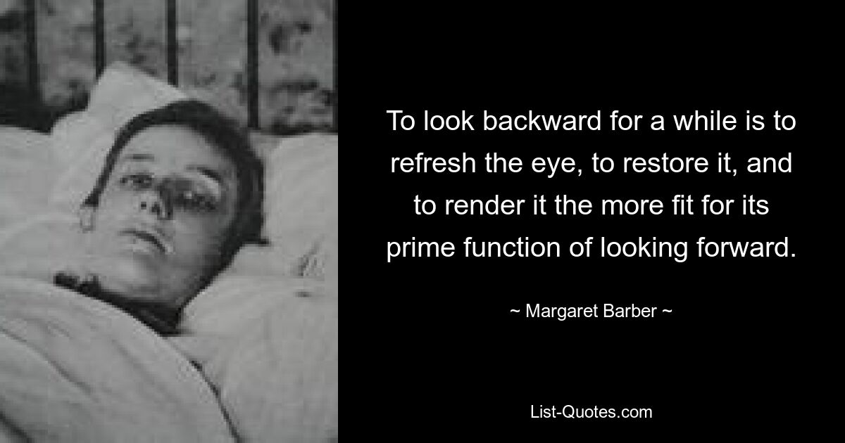 To look backward for a while is to refresh the eye, to restore it, and to render it the more fit for its prime function of looking forward. — © Margaret Barber