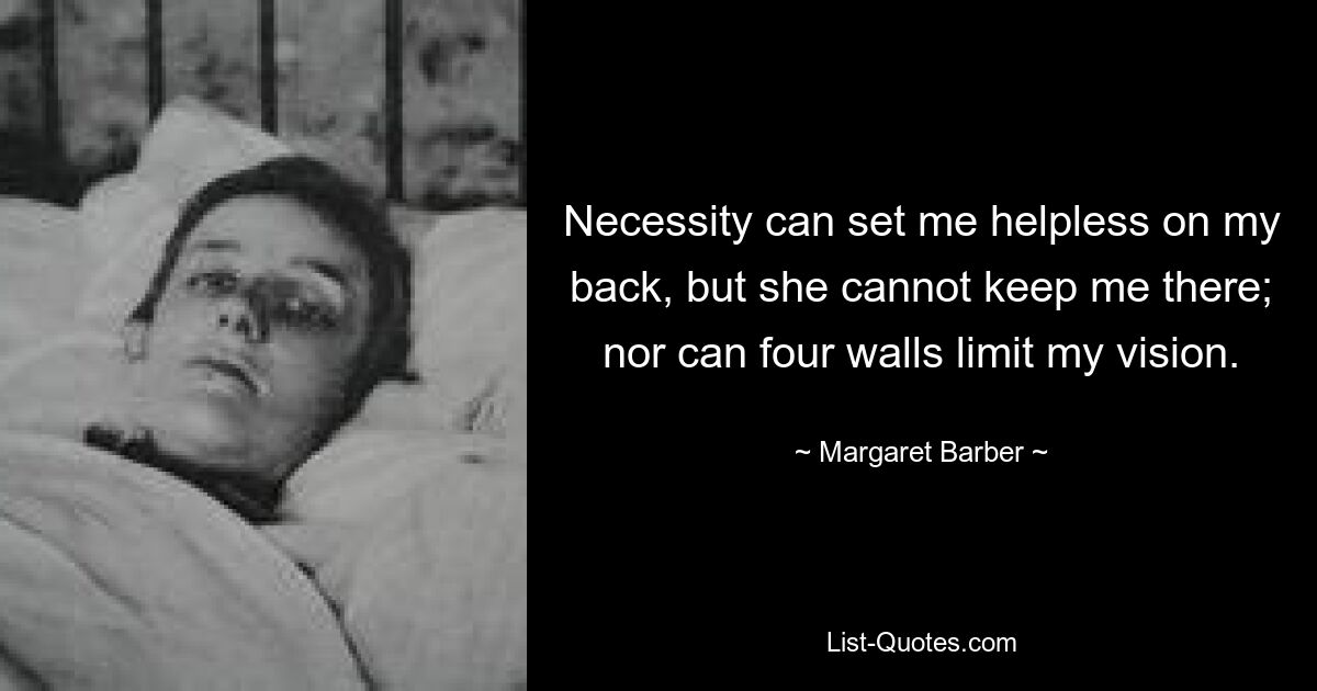 Necessity can set me helpless on my back, but she cannot keep me there; nor can four walls limit my vision. — © Margaret Barber