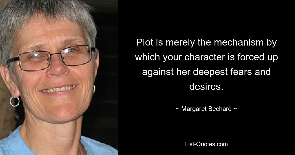 Plot is merely the mechanism by which your character is forced up against her deepest fears and desires. — © Margaret Bechard