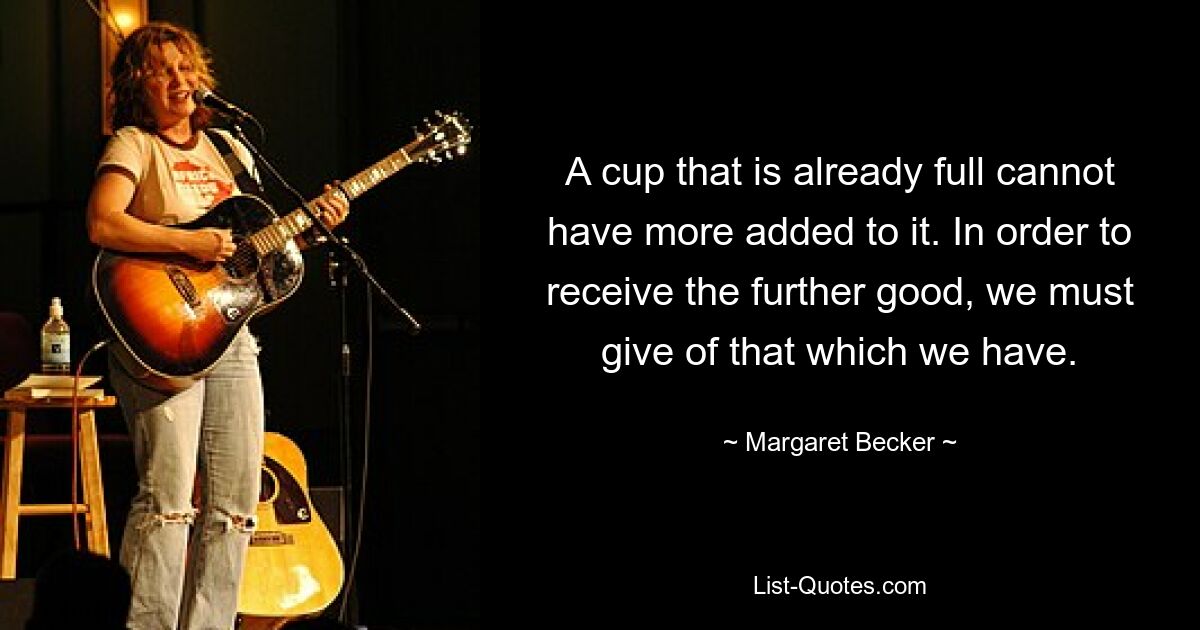 A cup that is already full cannot have more added to it. In order to receive the further good, we must give of that which we have. — © Margaret Becker