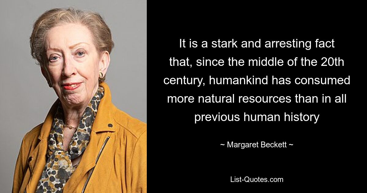 It is a stark and arresting fact that, since the middle of the 20th century, humankind has consumed more natural resources than in all previous human history — © Margaret Beckett